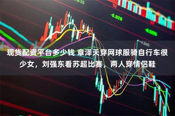 现货配资平台多少钱 章泽天穿网球服骑自行车很少女，刘强东看苏超比赛，两人穿情侣鞋