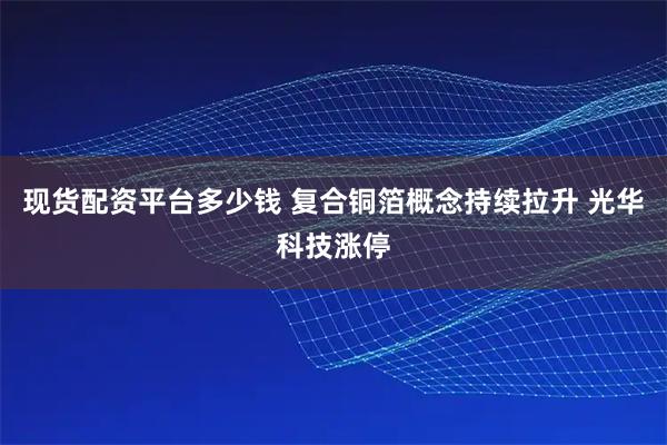 现货配资平台多少钱 复合铜箔概念持续拉升 光华科技涨停