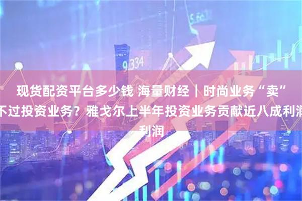 现货配资平台多少钱 海量财经｜时尚业务“卖”不过投资业务？雅戈尔上半年投资业务贡献近八成利润