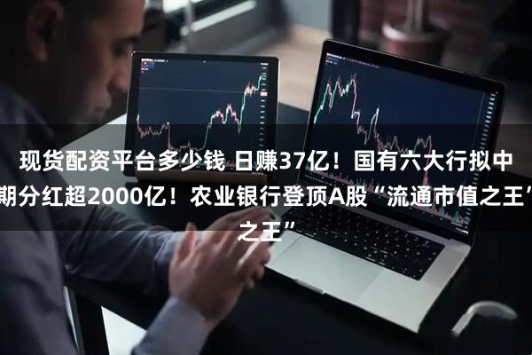现货配资平台多少钱 日赚37亿！国有六大行拟中期分红超2000亿！农业银行登顶A股“流通市值之王”