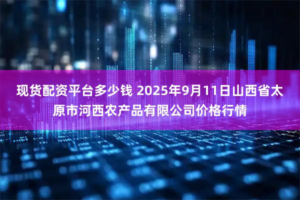 现货配资平台多少钱 2025年9月11日山西省太原市河西农产品有限公司价格行情