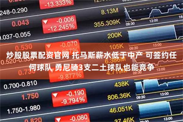 炒股股票配资官网 托马斯薪水低于中产 可签约任何球队 勇尼骑3支二土球队也能竞争