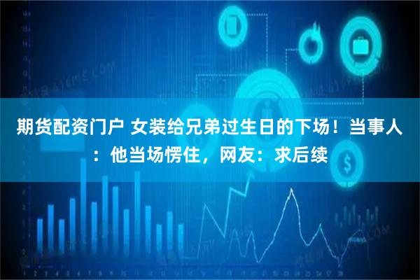 期货配资门户 女装给兄弟过生日的下场！当事人：他当场愣住，网友：求后续