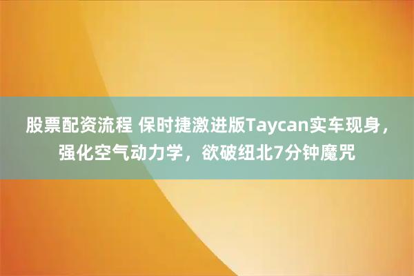 股票配资流程 保时捷激进版Taycan实车现身，强化空气动力学，欲破纽北7分钟魔咒