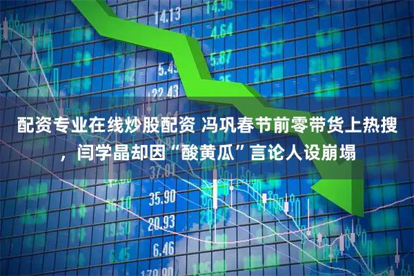 配资专业在线炒股配资 冯巩春节前零带货上热搜，闫学晶却因“酸黄瓜”言论人设崩塌