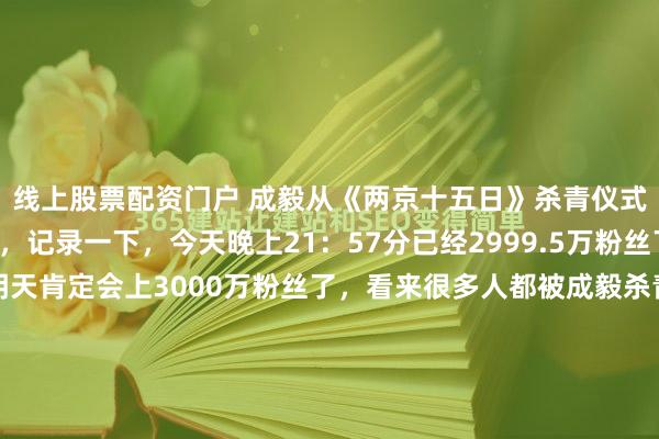线上股票配资门户 成毅从《两京十五日》杀青仪式后，就开始疯狂涨粉，记录一下，今天晚上21：57分已经2999.5万粉丝了，照这个速度下去，明天肯定会上3000万粉丝了，看来很多人都被成毅杀青仪式时，对果果们的宠溺所圈粉，被成毅饰演的朱瞻基太子殿下所迷倒！之前成毅破1500万粉丝的时候，还专门录了vlog...
