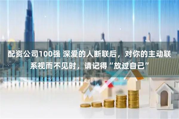 配资公司100强 深爱的人断联后，对你的主动联系视而不见时，请记得“放过自己”