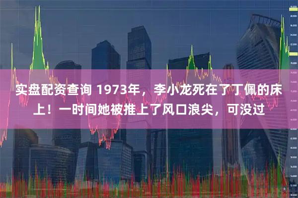 实盘配资查询 1973年，李小龙死在了丁佩的床上！一时间她被推上了风口浪尖，可没过