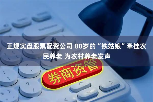 正规实盘股票配资公司 80岁的“铁姑娘”牵挂农民养老 为农村养老发声