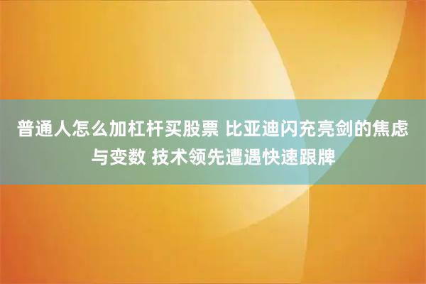 普通人怎么加杠杆买股票 比亚迪闪充亮剑的焦虑与变数 技术领先遭遇快速跟牌