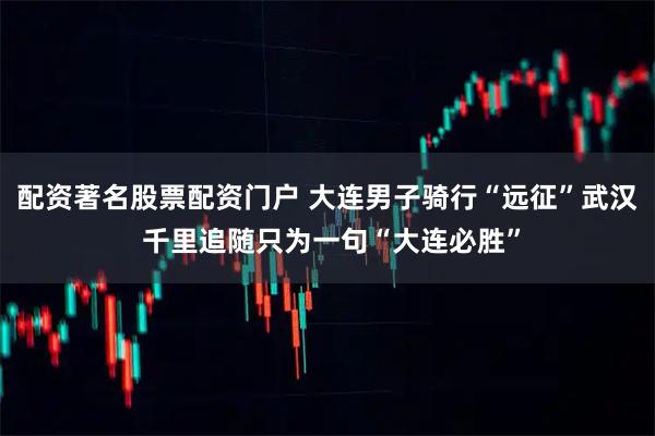 配资著名股票配资门户 大连男子骑行“远征”武汉 千里追随只为一句“大连必胜”