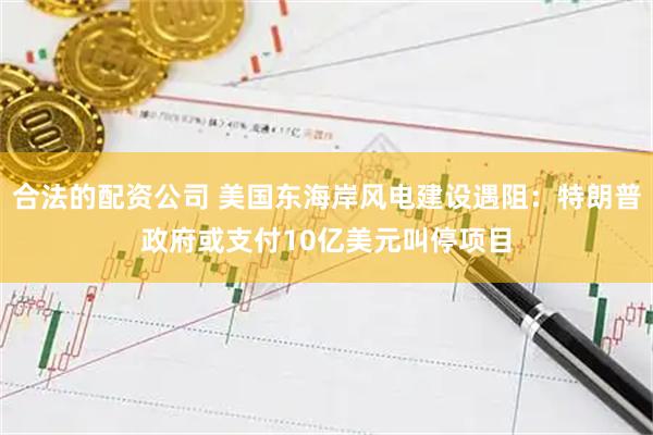合法的配资公司 美国东海岸风电建设遇阻：特朗普政府或支付10亿美元叫停项目
