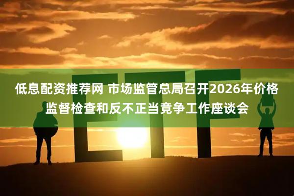 低息配资推荐网 市场监管总局召开2026年价格监督检查和反不正当竞争工作座谈会