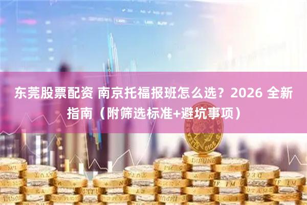 东莞股票配资 南京托福报班怎么选？2026 全新指南（附筛选标准+避坑事项）